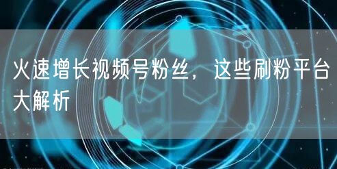 火速增长视频号粉丝，这些刷粉平台大解析