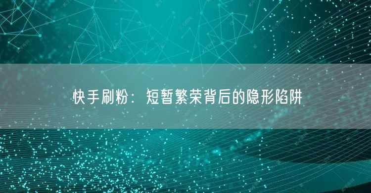 快手刷粉：短暂繁荣背后的隐形陷阱