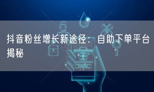 抖音粉丝增长新途径：自助下单平台揭秘