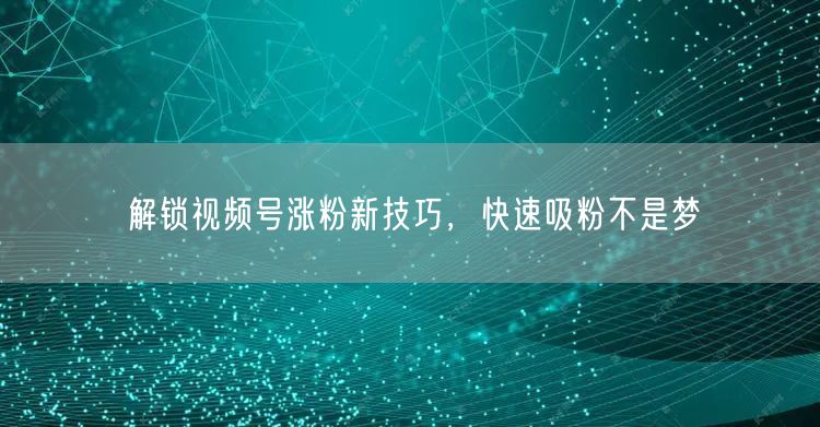 解锁视频号涨粉新技巧，快速吸粉不是梦
