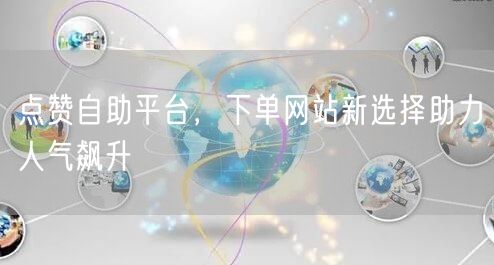 点赞自助平台，下单网站新选择助力人气飙升
