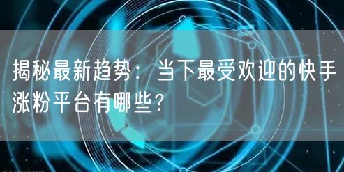 揭秘最新趋势：当下最受欢迎的快手涨粉平台有哪些？