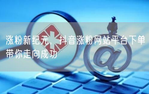 涨粉新纪元，抖音涨粉网站平台下单带你走向成功