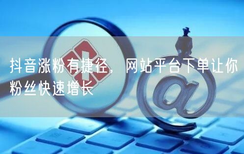抖音涨粉有捷径，网站平台下单让你粉丝快速增长