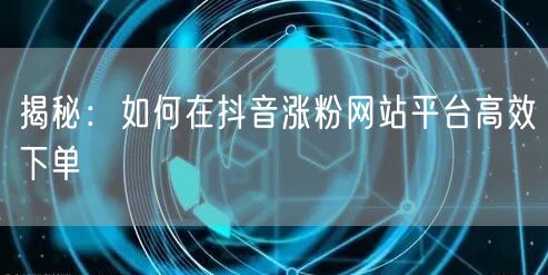 揭秘：如何在抖音涨粉网站平台高效下单