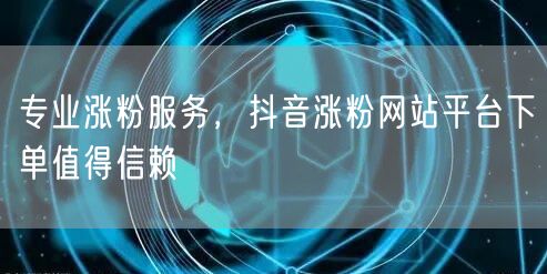 专业涨粉服务，抖音涨粉网站平台下单值得信赖