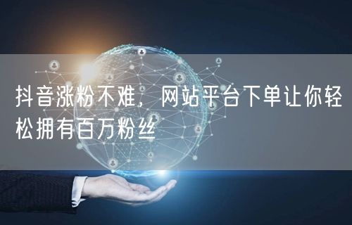 抖音涨粉不难，网站平台下单让你轻松拥有百万粉丝