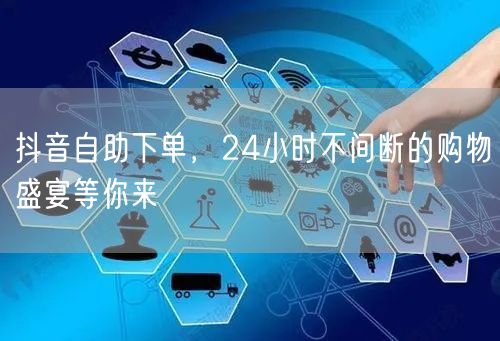 抖音自助下单，24小时不间断的购物盛宴等你来