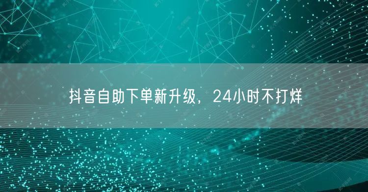 抖音自助下单新升级，24小时不打烊