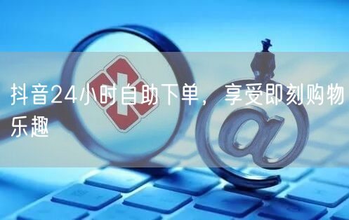 抖音24小时自助下单，享受即刻购物乐趣
