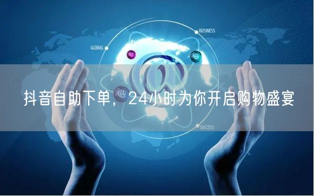 抖音自助下单，24小时为你开启购物盛宴
