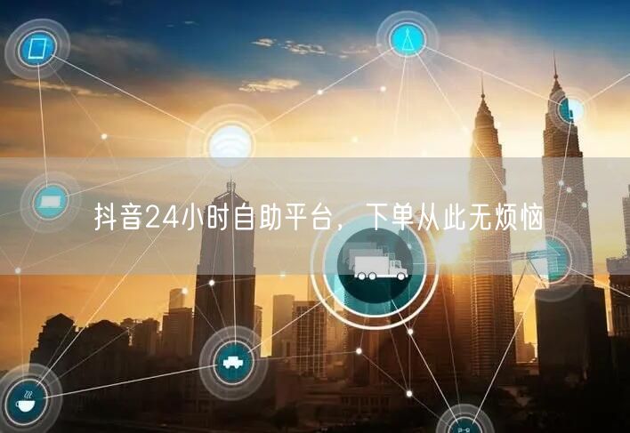 抖音24小时自助平台，下单从此无烦恼