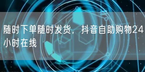随时下单随时发货，抖音自助购物24小时在线