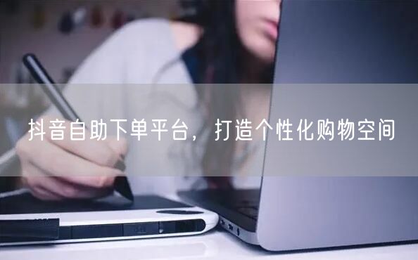抖音自助下单平台，打造个性化购物空间