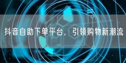 抖音自助下单平台，引领购物新潮流