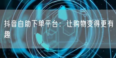 抖音自助下单平台：让购物变得更有趣