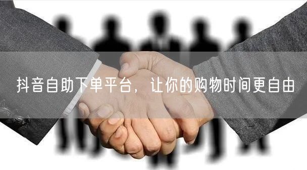 抖音自助下单平台，让你的购物时间更自由