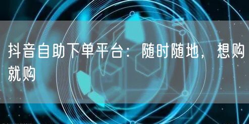 抖音自助下单平台：随时随地，想购就购