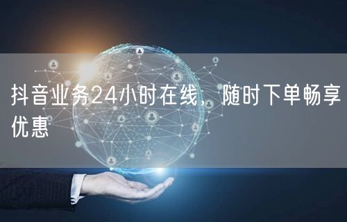 抖音业务24小时在线，随时下单畅享优惠