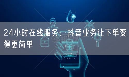24小时在线服务，抖音业务让下单变得更简单