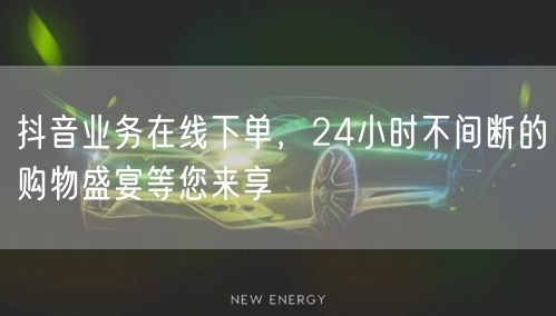 抖音业务在线下单，24小时不间断的购物盛宴等您来享