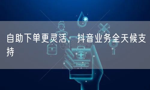 自助下单更灵活，抖音业务全天候支持