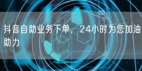 抖音自助业务下单，24小时为您加油助力