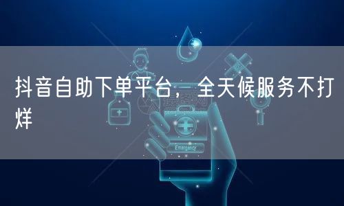 抖音自助下单平台，全天候服务不打烊