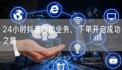 24小时抖音自助业务，下单开启成功之路