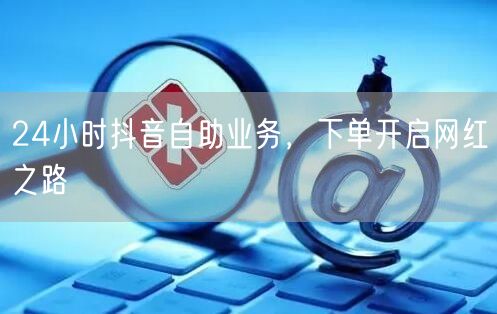24小时抖音自助业务，下单开启网红之路