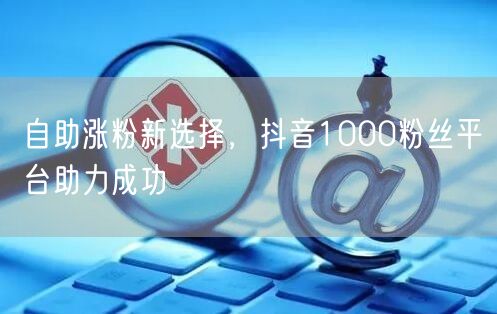 自助涨粉新选择，抖音1000粉丝平台助力成功