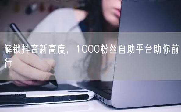 解锁抖音新高度，1000粉丝自助平台助你前行