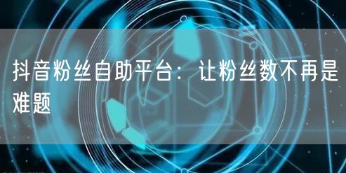 抖音粉丝自助平台：让粉丝数不再是难题