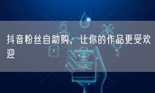 抖音粉丝自助购，让你的作品更受欢迎