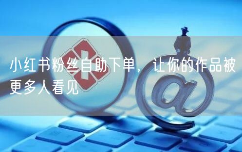 小红书粉丝自助下单，让你的作品被更多人看见
