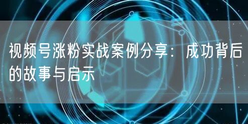 视频号涨粉实战案例分享：成功背后的故事与启示