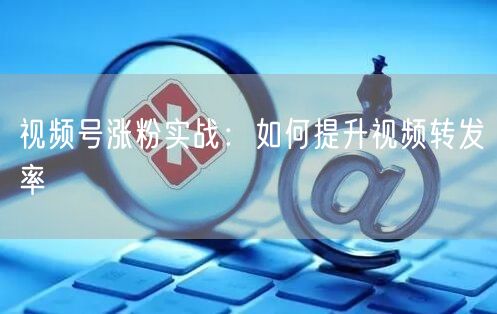 视频号涨粉实战：如何提升视频转发率