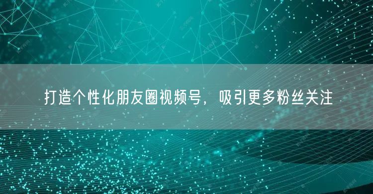 打造个性化朋友圈视频号，吸引更多粉丝关注