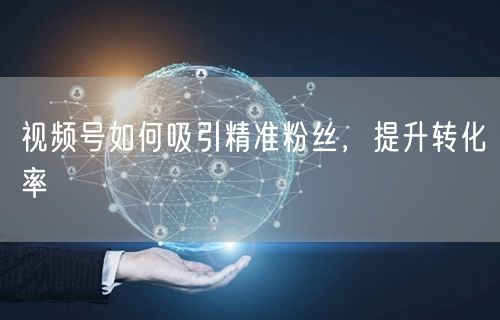 视频号如何吸引精准粉丝，提升转化率