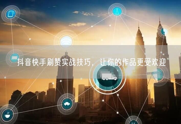 抖音快手刷赞实战技巧，让你的作品更受欢迎