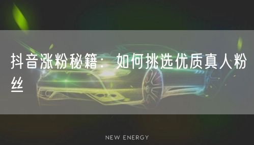 抖音涨粉秘籍：如何挑选优质真人粉丝