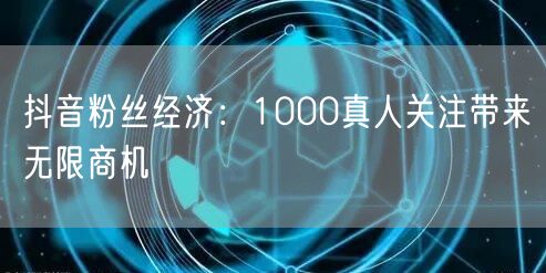 抖音粉丝经济：1000真人关注带来无限商机