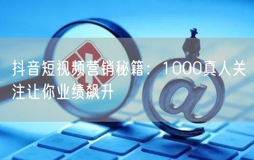 抖音短视频营销秘籍：1000真人关注让你业绩飙升