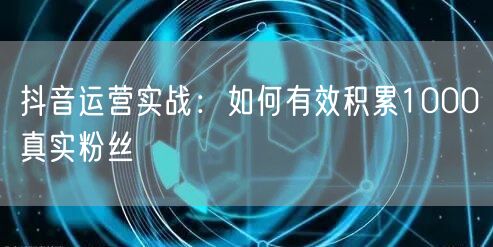 抖音运营实战：如何有效积累1000真实粉丝