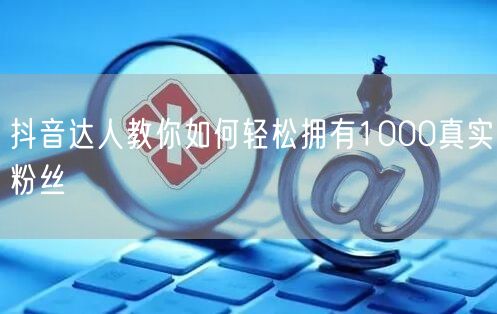 抖音达人教你如何轻松拥有1000真实粉丝