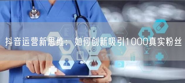 抖音运营新思维：如何创新吸引1000真实粉丝