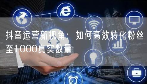 抖音运营新视角：如何高效转化粉丝至1000真实数量