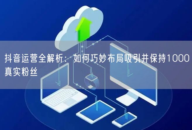 抖音运营全解析：如何巧妙布局吸引并保持1000真实粉丝