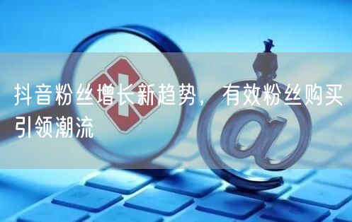 抖音粉丝增长新趋势，有效粉丝购买引领潮流