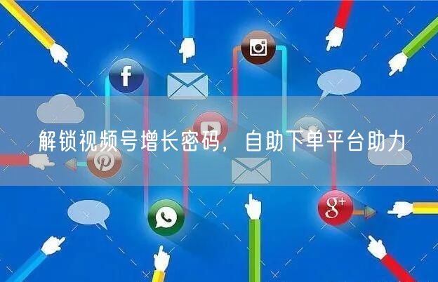 解锁视频号增长密码，自助下单平台助力